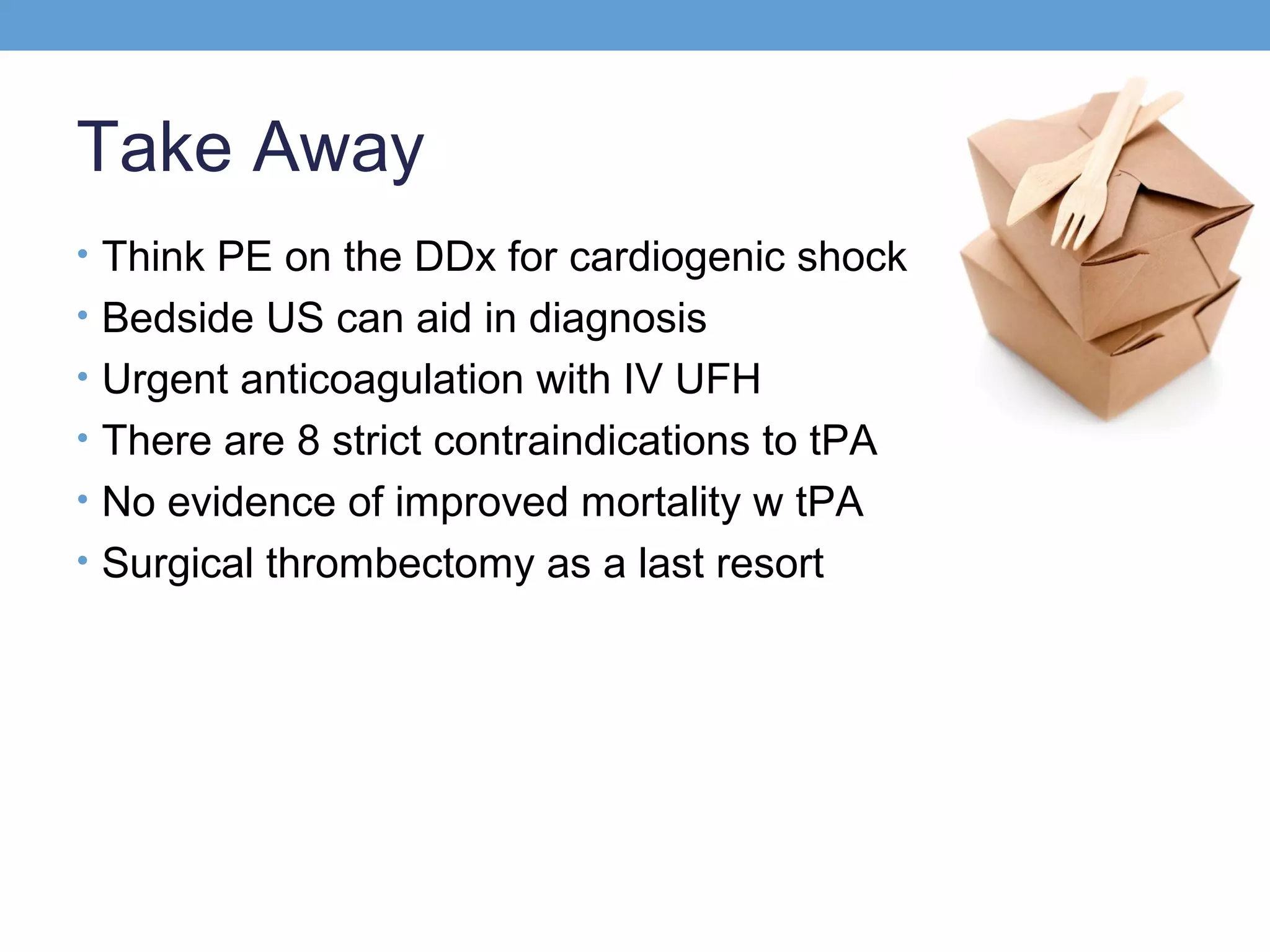 Take Away
• Think PE on the DDx for cardiogenic shock
• Bedside US can aid in diagnosis
• Urgent anticoagulation with IV UFH
• There are 8 strict contraindications to tPA
• No evidence of improved mortality w tPA
• Surgical thrombectomy as a last resort

 