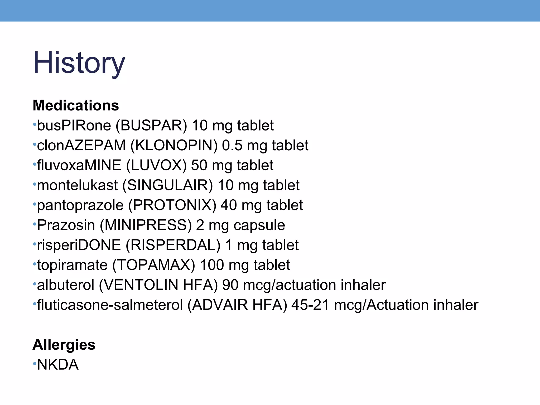 History
Medications
•busPIRone (BUSPAR) 10 mg tablet
•clonAZEPAM (KLONOPIN) 0.5 mg tablet
•fluvoxaMINE (LUVOX) 50 mg tablet
•montelukast (SINGULAIR) 10 mg tablet
•pantoprazole (PROTONIX) 40 mg tablet
•Prazosin (MINIPRESS) 2 mg capsule
•risperiDONE (RISPERDAL) 1 mg tablet
•topiramate (TOPAMAX) 100 mg tablet
•albuterol (VENTOLIN HFA) 90 mcg/actuation inhaler
•fluticasone-salmeterol (ADVAIR HFA) 45-21 mcg/Actuation inhaler
Allergies
•NKDA

 