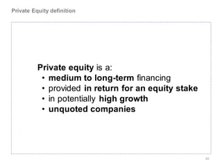 Private Equity definition




          Private equity is a:
           • medium to long-term financing
           • provided in return for an equity stake
           • in potentially high growth
           • unquoted companies




                                                      10
 