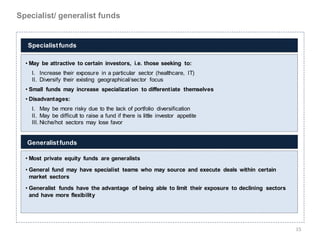 Specialist/ generalist funds


   Specialist funds

  • May be attractive to certain investors, i.e. those seeking to:
    I. Increase their exposure in a particular sector (healthcare, IT)
    II. Diversify their existing geographical/sector focus
  • Small funds may increase specialization to differentiate themselves
  • Disadvantages:
    I. May be more risky due to the lack of portfolio diversification
    II. May be difficult to raise a fund if there is little investor appetite
    III. Niche/hot sectors may lose favor


  Generalist funds

  • Most private equity funds are generalists
  • General fund may have specialist teams who may source and execute deals within certain
    market sectors

  • Generalist funds have the advantage of being able to limit their exposure to declining sectors
    and have more flexibility




                                                                                                     15
 