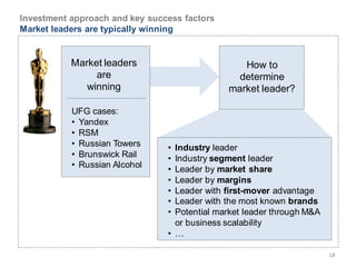 Investment approach and key success factors
Market leaders are typically winning


           Market leaders                        How to
                are                             determine
              winning                         market leader?

           UFG cases:
           • Yandex
           • RSM
           • Russian Towers     • Industry leader
           • Brunswick Rail     • Industry segment leader
           • Russian Alcohol
                                • Leader by market share
                                • Leader by margins
                                • Leader with first-mover advantage
                                • Leader with the most known brands
                                • Potential market leader through M&A
                                  or business scalability
                                • …

                                                                        18
 