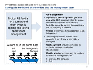 Investment approach and key success factors
Strong and motivated shareholders and the management team


                                  Goal alignment
                                • Important to chose a partner you can
  Typical PE fund is
                                  deal with. High personal integrity, strong
   not a turnaround               commercial instincts, transparency,
    team which is                 flexibility should be among the qualities of
  coming and taking               the counterparty in the deal.
     operational                • Choice of the trusted management team
    management                    is important
                                • The company should not be 100%
                                  dependent on 1-2 key shareholders/
                                  managers
 We are all in the same boat    • Goal alignment should be in place to
                                  motivate managers and other
      PE      The management,
                                  shareholders:
     fund            founders
                                  Upside sharing scheme may be in place
                                  to motivate management on:
                                  I. Growing the company
                                  II. Exit

                                                                                 19
 