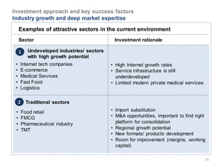 Investment approach and key success factors
Industry growth and deep market expertise
     Examples of attractive sectors in the current environment
     Sector                                    Investment rationale

     1      Undeveloped industries/ sectors
            with high growth potential
 •   Internet tech companies                  • High Internet growth rates
 •   E-commerce                               • Service infrastructure is still
 •   Medical Services                           underdeveloped
 •   Fast Food                                • Limited modern private medical services
 •   Logistics

     2     Traditional sectors

 •       Food retail                          • Import substitution
 •       FMCG                                 • M&A opportunities, important to find right
 •       Pharmaceutical industry                platform for consolidation
 •       TMT                                  • Regional growth potential
                                              • New formats/ products development
                                              • Room for improvement (margins, working
                                                capital)

                                                                                          25
 