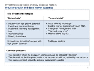 Investment approach and key success factors
Industry growth and deep market expertise

 Two investment strategies

 “Bet-and-win”                                “Buy-and-build”

 • Industry with high growth potential    •   Good industry knowledge
 • Investment in market leader            •   Building market leadership through M&A
 • Investment in strong management        •   Strengthen management team
   team                                   •   “Discount entry price”
 • “Fair entry price”                     •   Majority stake buy-out
 • Minority investment

  Undeveloped industries/ sectors with        Traditional sectors
  high growth potential


 Common principles

 • The market in which the Company operates should be at least $100 million
 • The demand for the Company products or services should be justified by macro trends
 • The business model should be proven/ sustainable/ scalable


                                                                                       26
 