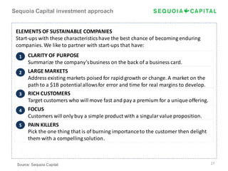 Sequoia Capital investment approach


 ELEMENTS OF SUSTAINABLE COMPANIES
 Start-ups with these characteristics have the best chance of becoming enduring
 companies. We like to partner with start-ups that have:
  1    CLARITY OF PURPOSE
       Summarize the company’s business on the back of a business card.
  2    LARGE MARKETS
       Address existing markets poised for rapid growth or change. A market on the
       path to a $1B potential allows for error and time for real margins to develop.
  3    RICH CUSTOMERS
       Target customers who will move fast and pay a premium for a unique offering.
  4    FOCUS
       Customers will only buy a simple product with a singular value proposition.
  5    PAIN KILLERS
       Pick the one thing that is of burning importance to the customer then delight
       them with a compelling solution.



 Source: Sequoia Capital                                                                27
 