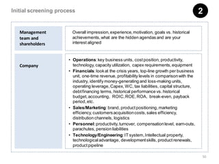 Initial screening process                                                                     2

   Management           Overall impression, experience, motivation, goals vs. historical
   team and             achievements, what are the hidden agendas and are your
   shareholders         interest aligned


                      • Operations: key business units, cost position, productivity,
   Company              technology, capacity utilization, capex requirements, equipment
                      • Financials: look at the crisis years, top-line growth per business
                        unit, one-time revenue, profitability levels in comparison with the
                        industry, identify money-generating and loss-making units,
                        operating leverage, Capex, WC, tax liabilities, capital structure,
                        debt financing terms, historical performance vs. historical
                        budget, accounting, ROIC, ROE, ROA, break-even, payback
                        period, etc.
                      • Sales/Marketing: brand, product positioning, marketing
                        efficiency, customers acquisition costs, sales efficiency,
                        distribution channels, logistics
                      • Personnel: productivity, turnover, compensation level, earn-outs,
                        parachutes, pension liabilities
                      • Technology/Engineering: IT system, Intellectual property,
                        technological advantage, development skills, product renewals,
                        product pipeline

                                                                                              50
 