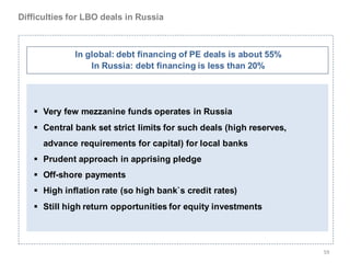 Difficulties for LBO deals in Russia



              In global: debt financing of PE deals is about 55%
                  In Russia: debt financing is less than 20%




    Very few mezzanine funds operates in Russia
    Central bank set strict limits for such deals (high reserves,
      advance requirements for capital) for local banks
    Prudent approach in apprising pledge
    Off-shore payments
    High inflation rate (so high bank`s credit rates)
    Still high return opportunities for equity investments




                                                                     59
 