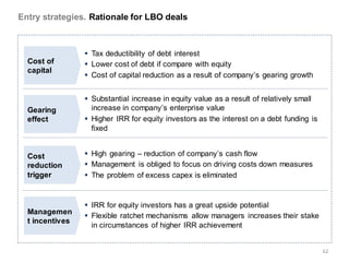 Entry strategies. Rationale for LBO deals



                  Tax deductibility of debt interest
  Cost of         Lower cost of debt if compare with equity
  capital
                  Cost of capital reduction as a result of company’s gearing growth


                  Substantial increase in equity value as a result of relatively small
  Gearing          increase in company’s enterprise value
  effect          Higher IRR for equity investors as the interest on a debt funding is
                   fixed


  Cost            High gearing – reduction of company’s cash flow
  reduction       Management is obliged to focus on driving costs down measures
  trigger         The problem of excess capex is eliminated


                  IRR for equity investors has a great upside potential
  Managemen
                  Flexible ratchet mechanisms allow managers increases their stake
  t incentives
                   in circumstances of higher IRR achievement


                                                                                          62
 