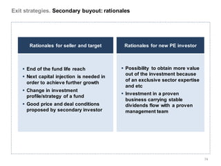 Exit strategies. Secondary buyout: rationales




       Rationales for seller and target      Rationales for new PE investor



     End of the fund life reach             Possibility to obtain more value
                                              out of the investment because
     Next capital injection is needed in
                                              of an exclusive sector expertise
      order to achieve further growth
                                              and etc
     Change in investment
                                             Investment in a proven
      profile/strategy of a fund
                                              business carrying stable
     Good price and deal conditions          dividends flow with a proven
      proposed by secondary investor          management team




                                                                                 74
 