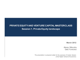 PRIVATE EQUITY AND VENTURE CAPITAL MASTERCLASS
         Session 1. Private Equity landscape




                                                                       March 2013

                                                                   Alexey Milevskiy
                                                                    Gleb Fomichev


                  The presentation is prepared solely for the purposes of master classes
                                                      at the Higher School of Economics
 