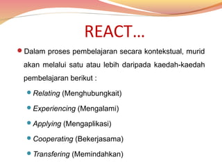 REACT…
Dalam proses pembelajaran secara kontekstual, murid

akan melalui satu atau lebih daripada kaedah-kaedah
pembelajaran berikut :
Relating (Menghubungkait)
Experiencing (Mengalami)
Applying (Mengaplikasi)
Cooperating (Bekerjasama)
Transfering (Memindahkan)

 