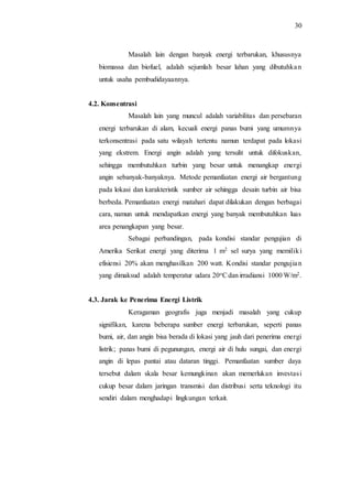30
Masalah lain dengan banyak energi terbarukan, khususnya
biomassa dan biofuel, adalah sejumlah besar lahan yang dibutuhkan
untuk usaha pembudidayaannya.
4.2. Konsentrasi
Masalah lain yang muncul adalah variabilitas dan persebaran
energi terbarukan di alam, kecuali energi panas bumi yang umumnya
terkonsentrasi pada satu wilayah tertentu namun terdapat pada lokasi
yang ekstrem. Energi angin adalah yang tersulit untuk difokuskan,
sehingga membutuhkan turbin yang besar untuk menangkap energi
angin sebanyak-banyaknya. Metode pemanfaatan energi air bergantung
pada lokasi dan karakteristik sumber air sehingga desain turbin air bisa
berbeda. Pemanfaatan energi matahari dapat dilakukan dengan berbagai
cara, namun untuk mendapatkan energi yang banyak membutuhkan luas
area penangkapan yang besar.
Sebagai perbandingan, pada kondisi standar pengujian di
Amerika Serikat energi yang diterima 1 m2 sel surya yang memiliki
efisiensi 20% akan menghasilkan 200 watt. Kondisi standar pengujian
yang dimaksud adalah temperatur udara 20oCdan irradiansi 1000 W/m2.
4.3. Jarak ke Penerima Energi Listrik
Keragaman geografis juga menjadi masalah yang cukup
signifikan, karena beberapa sumber energi terbarukan, seperti panas
bumi, air, dan angin bisa berada di lokasi yang jauh dari penerima energi
listrik; panas bumi di pegunungan, energi air di hulu sungai, dan energi
angin di lepas pantai atau dataran tinggi. Pemanfaatan sumber daya
tersebut dalam skala besar kemungkinan akan memerlukan investasi
cukup besar dalam jaringan transmisi dan distribusi serta teknologi itu
sendiri dalam menghadapi lingkungan terkait.
 
