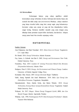 31
4.4. Ketersediaan
Kekurangan lainnya yang cukup signifikan adalah
ketersediaan energi terbarukan di alam; beberapa dari mereka hanya ada
sesekali dan tidak setiap saat (intermittent). Misalnya, cahaya matahari
yang hanya tersedia ketika siang hari, energi angin yang kekuatannya
bervariasi setiap saat, energi air yang tak bisa dimanfaatkan ketika
sungai kering, biomassa memiliki masalah yang sama dengan yang
dihadapi dunia pertanian (seperti iklim dan hama), dan lain-lain. Adapun
energi panas bumi bisa tersedia sepanjang waktu.
DAFTAR PUSTAKA
Sumber Literatur
Astu Pudjanarsa dan Djati Nursuhud. 2013. Mesin Konversi Energi. Yogyakarta:
C.V. Andi Offset
Dr. Hamdi. 2016. Energi Terbarukan. Jakarta: Kencana
Fay, James, A. Golomb dan Dan S. 2002. Energy and Environment. New York:
Oxford University Press
Fransiskus, Paus. 2015. Laudato Si’ tentang Perawatan Rumah Kita Bersama
(Terjemahan Indonesia). Jakarta: Obor
Hodgson, Peter E. 2010. Energy, the Environment and Climate Change. London:
University of Oxford, Imperial College Press
Komunitas Dian Aksara. 2007. Energi Alternatif. Bogor: Yudhistira
Saleh, Anang Supriadi dan Amal Bahariawan. 2018. Buku Ajar Energi dan
Elektrifikasi Pertanian. Yogyakarta: Deepublish
Sukandarnimidi, Herry Zudrak Kolta, dan Djoko Wintolo. 2018. Energi
Terbarukan, Konsep Dasar menuju Kemandirian Energi. Yogyakarta: Gadjah
Mada University Press
Wahyuni, Sri. 2017. Biogas: Hemat Energi Pengganti Listrik, BBM, dan Gas
Rumah Tangga. Jakarta: Agromedia Pustaka
Wilardjo, Liek. 1996. Pembangunan PLTN: Demi Kemajuan Perubahan?. Jakarta:
Yayasan Obor Indonesia
 