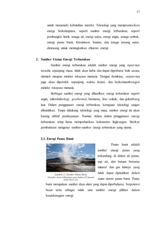 17
untuk memenuhi kebutuhan mereka. Teknologi yang mempromosikan
energi berkelanjutan, seperti sumber energi terbarukan, seperti
pembangkit listrik tenaga air, energi surya, energi angin, tenaga ombak,
energi panas bumi, fotosintesis buatan, dan tenaga pasang surut,
dirancang untuk meningkatkan efisiensi energi.
2. Sumber Utama Energi Terbarukan
Sumber energi terbarukan adalah sumber energi yang input-nya
tersedia sepanjang masa, tidak akan habis dan dapat diperbarui baik secara
alamiah maupun melalui rekayasa manusia. Dengan demikian, output-nya
juga akan diperoleh sepanjang waktu, lestari, dan berkesinambungan
melalui rekayasa manusia.
Berbagai sumber energi yang dihasilkan energi terbarukan seperti
angin, mikrohidrologi, geothermal, biomassa, foto voltaik, dan gelombang
laut. Dalam penggunaan energi terbarukan, kemajuan teknologi sangat
dibutuhkan. Tanpa didukung teknologi yang maju, sumber energi ini akan
kurang efektif pendayaanya. Namun, dalam dalam penggunaan energi
terbarukan, tetap harus memperhatikan kelestarian lingkungan. Berikut
pembahasan mengenai sumber-sumber energi terbarukan yang utama.
2.1. Energi Panas Bumi
Panas bumi adalah
sumber energi panas yang
terkandung di dalam air panas,
uap air, dan batuan bersama
mineral dan gas lainnya yang
tidak dapat dipisahkan dalam
suatu sistem panas bumi. Panas
bumi merupakan sumber daya alam yang dapat diperbaharui, berpotensi
besar serta sebagai salah satu sumber energi pilihan dalam
keanekaragam energi.
Gambar 2 : Sumber Panas Bumi
(Sumber: www.tribunnews.com diakses 29 Januari
2020 Pk21.53)
 