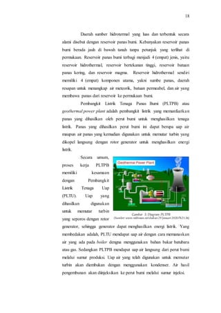 18
Daerah sumber hidrotermal yang luas dan terbentuk secara
alami disebut dengan reservoir panas bumi. Kebanyakan reservoir panas
bumi berada jauh di bawah tanah tanpa petunjuk yang terlihat di
permukaan. Reservoir panas bumi terbagi menjadi 4 (empat) jenis, yaitu
reservoir hidrothermal, reservoir bertekanan tinggi, reservoir batuan
panas kering, dan reservoir magma. Reservoir hidrothermal sendiri
memiliki 4 (empat) komponen utama, yakni sumbe panas, daerah
resapan untuk menangkap air meteorik, batuan permeabel, dan air yang
membawa panas dari reservoir ke permukaan bumi.
Pembangkit Listrik Tenaga Panas Bumi (PLTPB) atau
geothermal power plant adalah pembangkit listrik yang memanfaatkan
panas yang dihasilkan oleh perut bumi untuk menghasilkan tenaga
listrik. Panas yang dihasilkan perut bumi ini dapat berupa uap air
maupun air panas yang kemudian digunakan untuk memutar turbin yang
dikopel langsung dengan rotor generator untuk menghasilkan energi
listrik.
Secara umum,
proses kerja PLTPB
memiliki kesamaan
dengan Pembangkit
Listrik Tenaga Uap
(PLTU). Uap yang
dihasilkan digunakan
untuk memutar turbin
yang seporos dengan rotor
generator, sehingga generator dapat menghasilkan energi listrik. Yang
membedakan adalah, PLTU mendapat uap air dengan cara memanaskan
air yang ada pada boiler dengna menggunakan bahan bakar batubara
atau gas. Sedangkan PLTPB mendapat uap air langsung dari perut bumi
melalui sumur produksi. Uap air yang telah digunakan untuk memutar
turbin akan diembukan dengan menggunakan kondenser. Air hasil
pengembunan akan diinjeksikan ke perut bumi melalui sumur injeksi.
Gambar 3: Diagram PLTPB
(Sumber: www.rakhman.netdiakses 29 Januari 2020Pk21.56)
 