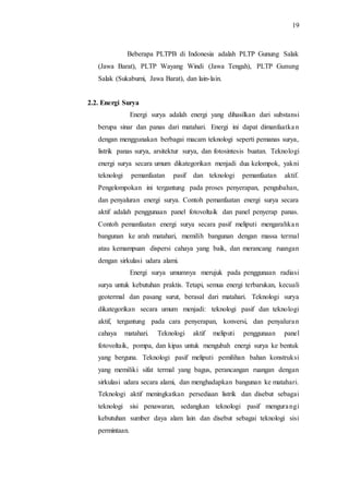 19
Beberapa PLTPB di Indonesia adalah PLTP Gunung Salak
(Jawa Barat), PLTP Wayang Windi (Jawa Tengah), PLTP Gunung
Salak (Sukabumi, Jawa Barat), dan lain-lain.
2.2. Energi Surya
Energi surya adalah energi yang dihasilkan dari substansi
berupa sinar dan panas dari matahari. Energi ini dapat dimanfaatkan
dengan menggunakan berbagai macam teknologi seperti pemanas surya,
listrik panas surya, arsitektur surya, dan fotosintesis buatan. Teknologi
energi surya secara umum dikategorikan menjadi dua kelompok, yakni
teknologi pemanfaatan pasif dan teknologi pemanfaatan aktif.
Pengelompokan ini tergantung pada proses penyerapan, pengubahan,
dan penyaluran energi surya. Contoh pemanfaatan energi surya secara
aktif adalah penggunaan panel fotovoltaik dan panel penyerap panas.
Contoh pemanfaatan energi surya secara pasif meliputi mengarahkan
bangunan ke arah matahari, memilih bangunan dengan massa termal
atau kemampuan dispersi cahaya yang baik, dan merancang ruangan
dengan sirkulasi udara alami.
Energi surya umumnya merujuk pada penggunaan radiasi
surya untuk kebutuhan praktis. Tetapi, semua energi terbarukan, kecuali
geotermal dan pasang surut, berasal dari matahari. Teknologi surya
dikategorikan secara umum menjadi: teknologi pasif dan teknologi
aktif, tergantung pada cara penyerapan, konversi, dan penyaluran
cahaya matahari. Teknologi aktif meliputi penggunaan panel
fotovoltaik, pompa, dan kipas untuk mengubah energi surya ke bentuk
yang berguna. Teknologi pasif meliputi pemilihan bahan konstruksi
yang memiliki sifat termal yang bagus, perancangan ruangan dengan
sirkulasi udara secara alami, dan menghadapkan bangunan ke matahari.
Teknologi aktif meningkatkan persediaan listrik dan disebut sebagai
teknologi sisi penawaran, sedangkan teknologi pasif mengurangi
kebutuhan sumber daya alam lain dan disebut sebagai teknologi sisi
permintaan.
 