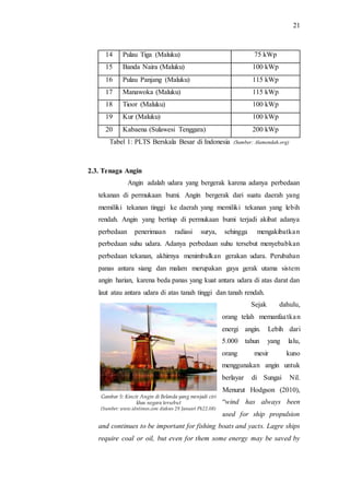 21
14 Pulau Tiga (Maluku) 75 kWp
15 Banda Naira (Maluku) 100 kWp
16 Pulau Panjang (Maluku) 115 kWp
17 Manawoka (Maluku) 115 kWp
18 Tioor (Maluku) 100 kWp
19 Kur (Maluku) 100 kWp
20 Kabaena (Sulawesi Tenggara) 200 kWp
Tabel 1: PLTS Berskala Besar di Indonesia (Sumber: Alamendah.org)
2.3. Tenaga Angin
Angin adalah udara yang bergerak karena adanya perbedaan
tekanan di permukaan bumi. Angin bergerak dari suatu daerah yang
memiliki tekanan tinggi ke daerah yang memiliki tekanan yang lebih
rendah. Angin yang bertiup di permukaan bumi terjadi akibat adanya
perbedaan penerimaan radiasi surya, sehingga mengakibatkan
perbedaan suhu udara. Adanya perbedaan suhu tersebut menyebabkan
perbedaan tekanan, akhirnya menimbulkan gerakan udara. Perubahan
panas antara siang dan malam merupakan gaya gerak utama sistem
angin harian, karena beda panas yang kuat antara udara di atas darat dan
laut atau antara udara di atas tanah tinggi dan tanah rendah.
Sejak dahulu,
orang telah memanfaatkan
energi angin. Lebih dari
5.000 tahun yang lalu,
orang mesir kuno
menggunakan angin untuk
berlayar di Sungai Nil.
Menurut Hodgson (2010),
“wind has always been
used for ship propulsion
and continues to be important for fishing boats and yacts. Lagre ships
require coal or oil, but even for them some energy may be saved by
Gambar 5: Kincir Angin di Belanda yang menjadi ciri
khas negara tersebut
(Sumber: www.idntimes.com diakses 29 Januari Pk22.08)
 