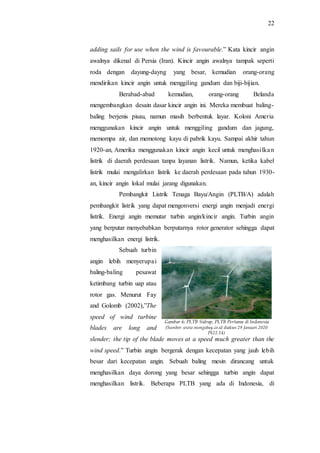 22
adding sails for use when the wind is favourable.” Kata kincir angin
awalnya dikenal di Persia (Iran). Kincir angin awalnya tampak seperti
roda dengan dayung-dayng yang besar, kemudian orang-orang
mendirikan kincir angin untuk menggiling gandum dan biji-bijian.
Berabad-abad kemudian, orang-orang Belanda
mengembangkan desain dasar kincir angin ini. Mereka membuat baling-
baling berjenis pisau, namun masih berbentuk layar. Koloni Ameria
menggunakan kincir angin untuk menggiling gandum dan jagung,
memompa air, dan memotong kayu di pabrik kayu. Sampai akhir tahun
1920-an, Amerika menggunakan kincir angin kecil untuk menghasilkan
listrik di daerah perdesaan tanpa layanan listrik. Namun, ketika kabel
listrik mulai mengalirkan listrik ke daerah perdesaan pada tahun 1930-
an, kincir angin lokal mulai jarang digunakan.
Pembangkit Listrik Tenaga Bayu/Angin (PLTB/A) adalah
pembangkit listrik yang dapat mengonversi energi angin menjadi energi
listrik. Energi angin memutar turbin angin/kincir angin. Turbin angin
yang berputar menyebabkan berputarnya rotor generator sehingga dapat
menghasilkan energi listrik.
Sebuah turbin
angin lebih menyerupai
baling-baling pesawat
ketimbang turbin uap atau
rotor gas. Menurut Fay
and Golomb (2002),”The
speed of wind turbine
blades are long and
slender; the tip of the blade moves at a speed much greater than the
wind speed.” Turbin angin bergerak dengan kecepatan yang jauh lebih
besar dari kecepatan angin. Sebuah baling mesin dirancang untuk
menghasilkan daya dorong yang besar sehingga turbin angin dapat
menghasilkan listrik. Beberapa PLTB yang ada di Indonesia, di
Gambar 6: PLTB Sidrap, PLTB Pertama di Indonesia
(Sumber: www.mongabay.co.id diakses 29 Januari 2020
Pk22.14)
 