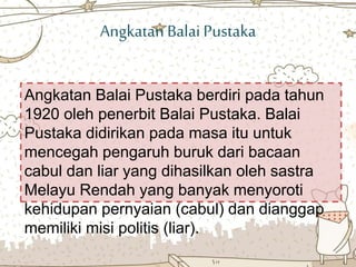 AngkatanBalai Pustaka
Angkatan Balai Pustaka berdiri pada tahun
1920 oleh penerbit Balai Pustaka. Balai
Pustaka didirikan pada masa itu untuk
mencegah pengaruh buruk dari bacaan
cabul dan liar yang dihasilkan oleh sastra
Melayu Rendah yang banyak menyoroti
kehidupan pernyaian (cabul) dan dianggap
memiliki misi politis (liar).
 