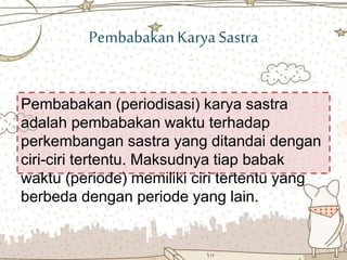 PembabakanKarya Sastra
Pembabakan (periodisasi) karya sastra
adalah pembabakan waktu terhadap
perkembangan sastra yang ditandai dengan
ciri-ciri tertentu. Maksudnya tiap babak
waktu (periode) memiliki ciri tertentu yang
berbeda dengan periode yang lain.
 