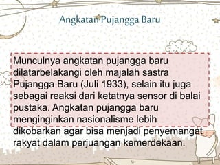 AngkatanPujangga Baru
Munculnya angkatan pujangga baru
dilatarbelakangi oleh majalah sastra
Pujangga Baru (Juli 1933), selain itu juga
sebagai reaksi dari ketatnya sensor di balai
pustaka. Angkatan pujangga baru
menginginkan nasionalisme lebih
dikobarkan agar bisa menjadi penyemangat
rakyat dalam perjuangan kemerdekaan.
 