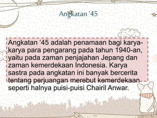 Angkatan‘45
Angkatan ‘45 adalah penamaan bagi karya-
karya para pengarang pada tahun 1940-an,
yaitu pada zaman penjajahan Jepang dan
zaman kemerdekaan Indonesia. Karya
sastra pada angkatan ini banyak bercerita
tentang perjuangan merebut kemerdekaan
seperti halnya puisi-puisi Chairil Anwar.
 