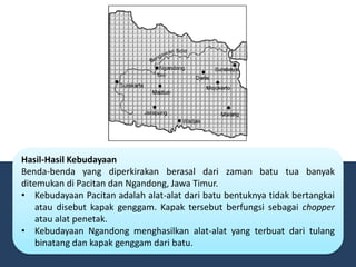 Hasil-Hasil Kebudayaan
Benda-benda yang diperkirakan berasal dari zaman batu tua banyak
ditemukan di Pacitan dan Ngandong, Jawa Timur.
• Kebudayaan Pacitan adalah alat-alat dari batu bentuknya tidak bertangkai
atau disebut kapak genggam. Kapak tersebut berfungsi sebagai chopper
atau alat penetak.
• Kebudayaan Ngandong menghasilkan alat-alat yang terbuat dari tulang
binatang dan kapak genggam dari batu.
 