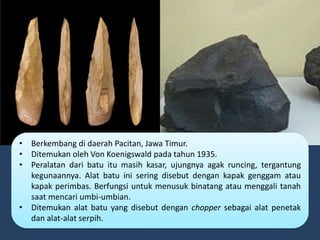 • Berkembang di daerah Pacitan, Jawa Timur.
• Ditemukan oleh Von Koenigswald pada tahun 1935.
• Peralatan dari batu itu masih kasar, ujungnya agak runcing, tergantung
kegunaannya. Alat batu ini sering disebut dengan kapak genggam atau
kapak perimbas. Berfungsi untuk menusuk binatang atau menggali tanah
saat mencari umbi-umbian.
• Ditemukan alat batu yang disebut dengan chopper sebagai alat penetak
dan alat-alat serpih.
 