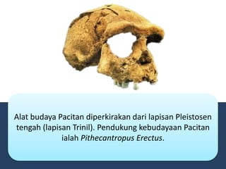 Alat budaya Pacitan diperkirakan dari lapisan Pleistosen
tengah (lapisan Trinil). Pendukung kebudayaan Pacitan
ialah Pithecantropus Erectus.
 