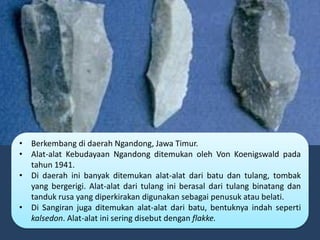 • Berkembang di daerah Ngandong, Jawa Timur.
• Alat-alat Kebudayaan Ngandong ditemukan oleh Von Koenigswald pada
tahun 1941.
• Di daerah ini banyak ditemukan alat-alat dari batu dan tulang, tombak
yang bergerigi. Alat-alat dari tulang ini berasal dari tulang binatang dan
tanduk rusa yang diperkirakan digunakan sebagai penusuk atau belati.
• Di Sangiran juga ditemukan alat-alat dari batu, bentuknya indah seperti
kalsedon. Alat-alat ini sering disebut dengan flakke.
 