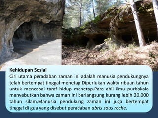 Kehidupan Sosial
Ciri utama peradaban zaman ini adalah manusia pendukungnya
telah bertempat tinggal menetap.Diperlukan waktu ribuan tahun
untuk mencapai taraf hidup menetap.Para ahli ilmu purbakala
menyebutkan bahwa zaman ini berlangsung kurang lebih 20.000
tahun silam.Manusia pendukung zaman ini juga bertempat
tinggal di gua yang disebut peradaban abris sous roche.
 