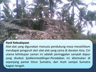 Hasil Kebudayaan
Alat-alat yang digunakan manusia pendukung masa mesolitikum
mendapat pengaruh dari alat-alat yang sama di daratan Asia. Ciri
utama kehidupan zaman ini adalah peninggalan sampah dapur
yang disebut kjokkenmoddinger.Peradaban ini ditemukan di
sepanjang pantai timur Sumatra, dari Aceh sampai Sumatra
bagian tengah.
 