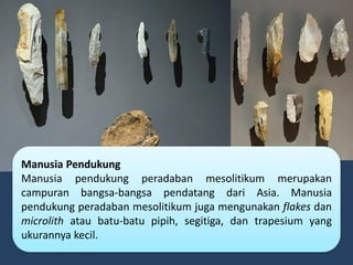 Manusia Pendukung
Manusia pendukung peradaban mesolitikum merupakan
campuran bangsa-bangsa pendatang dari Asia. Manusia
pendukung peradaban mesolitikum juga mengunakan flakes dan
microlith atau batu-batu pipih, segitiga, dan trapesium yang
ukurannya kecil.
 
