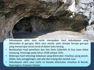 • Kebudayaan abris sous roche merupakan hasil kebudayaan yang
ditemukan di gua-gua. Abris sous rosche, yaitu tempat berupa gua-gua
yang menyerupai ceruk-ceruk di dalam batu karang.
• Berdasarkan hasil penelitian dari Von Stein Callenfels di Gua Lawa dekat
Sampung, Ponorogo pada tahun 1928 sampai 1931.
• Beberapa hasil teknologi bebatuan yang ditemukan misalnya ujung panah,
flakke, batu penggilingan, alat-alat dari tulang dan tanduk rusa.
• Kebudayaan abris sous roche ini banyak ditemukan misalnya di Besuki,
Bojonegoro, Sulawesi Selatan
 