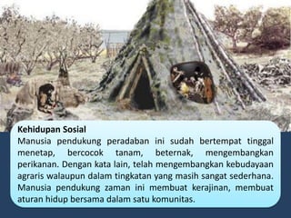 Kehidupan Sosial
Manusia pendukung peradaban ini sudah bertempat tinggal
menetap, bercocok tanam, beternak, mengembangkan
perikanan. Dengan kata lain, telah mengembangkan kebudayaan
agraris walaupun dalam tingkatan yang masih sangat sederhana.
Manusia pendukung zaman ini membuat kerajinan, membuat
aturan hidup bersama dalam satu komunitas.
 