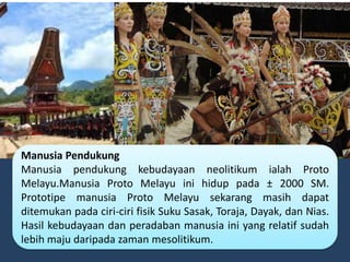 Manusia Pendukung
Manusia pendukung kebudayaan neolitikum ialah Proto
Melayu.Manusia Proto Melayu ini hidup pada ± 2000 SM.
Prototipe manusia Proto Melayu sekarang masih dapat
ditemukan pada ciri-ciri fisik Suku Sasak, Toraja, Dayak, dan Nias.
Hasil kebudayaan dan peradaban manusia ini yang relatif sudah
lebih maju daripada zaman mesolitikum.
 