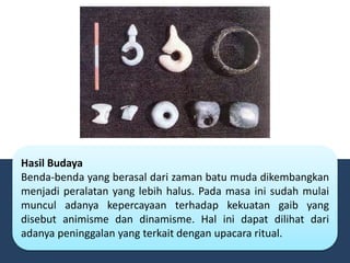Hasil Budaya
Benda-benda yang berasal dari zaman batu muda dikembangkan
menjadi peralatan yang lebih halus. Pada masa ini sudah mulai
muncul adanya kepercayaan terhadap kekuatan gaib yang
disebut animisme dan dinamisme. Hal ini dapat dilihat dari
adanya peninggalan yang terkait dengan upacara ritual.
 