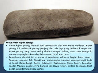 Kebudayaan kapak persegi
• Nama kapak persegi berasal dari penyebutan oleh von Heine Gelderen. Kapak
persegi ini berbentuk persegi panjang dan ada juga yang berbentuk trapesium.
Kapak persegi yang besar sering disebut dengan beliung atau pacul (cangkul),
sementara yang berukuran kecil dinamakan tarah atau tatah.
• Penyebaran alat-alat ini terutama di Kepulauan Indonesia bagian barat, seperti
Sumatra, Jawa dan Bali. Diperkirakan sentra-sentra teknologi kapak persegi ini ada
di Lahat (Palembang), Bogor, Sukabumi, Tasikmalaya (Jawa Barat), kemudian
Pacitan-Madiun, dandi Lereng Gunung Ijen (Jawa Timur). Di Desa Pasirkuda dekat
Bogor juga ditemukan batu asahan
 