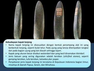 Kebudayaan kapak lonjong
• Nama kapak lonjong ini disesuaikan dengan bentuk penampang alat ini yang
berbentuk lonjong, seperti bulat telur. Pada ujung yang lancip ditempatkan tangkai
dan pada bagian ujung yang lain diasah sehingga tajam.
• Kapak yang ukuran besar disebut walzenbeil dan yang kecil dinamakan kleinbeil.
• Jenis batuan yang sering digunakan adalah kersikan (silicified stones), seperti
gamping kersikan, tufa kersikan, kalsedon,dan jasper.
• Penyebaran jenis kapak lonjong ini terutama di Kepulauan Indonesia bagian timur,
misalnya di daerah Papua, Seram, dan Minahasa.
 