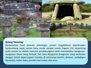 Bidang Teknologi
Berdasarkan hasil temuan arkeologis, zaman megalitikum diperkirakan
berkembang sejak zaman batu muda sampai zaman logam. Ciri terpenting
pada zaman ini adalah manusia pendukungnya telah menciptakan bangunan-
bangunan besar yang terbuat dari batu.Bangunan-bangunan yang berkaitan
dengan sistem kepercayaan mereka, di antaranya menhir, dolmen, sarkofagus
(keranda), kubur batu, punden berundak, dan arca.
 