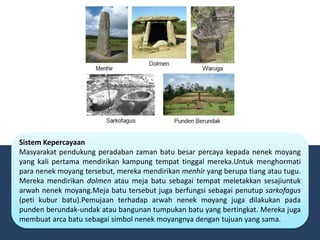 Sistem Kepercayaan
Masyarakat pendukung peradaban zaman batu besar percaya kepada nenek moyang
yang kali pertama mendirikan kampung tempat tinggal mereka.Untuk menghormati
para nenek moyang tersebut, mereka mendirikan menhir yang berupa tiang atau tugu.
Mereka mendirikan dolmen atau meja batu sebagai tempat meletakkan sesajiuntuk
arwah nenek moyang.Meja batu tersebut juga berfungsi sebagai penutup sarkofagus
(peti kubur batu).Pemujaan terhadap arwah nenek moyang juga dilakukan pada
punden berundak-undak atau bangunan tumpukan batu yang bertingkat. Mereka juga
membuat arca batu sebagai simbol nenek moyangnya dengan tujuan yang sama.
 