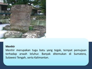Menhir
Menhir merupakan tugu batu yang tegak, tempat pemujaan
terhadap arwah leluhur. Banyak ditemukan di Sumatera,
Sulawesi Tengah, serta Kalimantan.
 