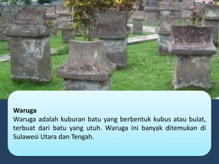 Waruga
Waruga adalah kuburan batu yang berbentuk kubus atau bulat,
terbuat dari batu yang utuh. Waruga ini banyak ditemukan di
Sulawesi Utara dan Tengah.
 