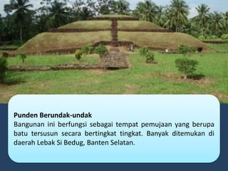 Punden Berundak-undak
Bangunan ini berfungsi sebagai tempat pemujaan yang berupa
batu tersusun secara bertingkat tingkat. Banyak ditemukan di
daerah Lebak Si Bedug, Banten Selatan.
 
