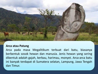 Arca atau Patung
Arca pada masa Megalitikum terbuat dari batu, biasanya
berbentuk sosok hewan dan manusia. Jenis hewan yang sering
dibentuk adalah gajah, kerbau, harimau, monyet. Arca-arca batu
ini banyak terdapat di Sumatera selatan, Lampung, Jawa Tengah
dan Timur.
 