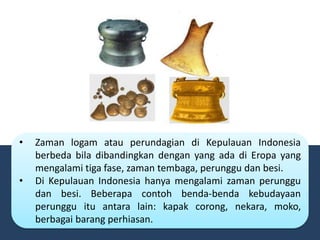 • Zaman logam atau perundagian di Kepulauan Indonesia
berbeda bila dibandingkan dengan yang ada di Eropa yang
mengalami tiga fase, zaman tembaga, perunggu dan besi.
• Di Kepulauan Indonesia hanya mengalami zaman perunggu
dan besi. Beberapa contoh benda-benda kebudayaan
perunggu itu antara lain: kapak corong, nekara, moko,
berbagai barang perhiasan.
 