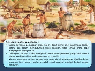 Ciri-ciri masyarakat perundagian :
• Sudah mengenal pembagian kerja, hal ini dapat dilihat dari pengerjaan barang-
barang dari logam membutuhkan suatu keahlian, tidak semua orang dapat
mengerjakan pekerjaan ini
• Kehidupan sosialnya sudah mengenal sistem kemasyarakatan yang sudah teratur.
Masyarakat hidup diikat oleh norma-norma dan nilai.
• Mampu mengolah sumber-sumber daya yang ada di alam untuk dijadikan bahan
makanan. Cara bertani berhuma sudah mulai berubah menjadi bertani dengan
bersawah.
 