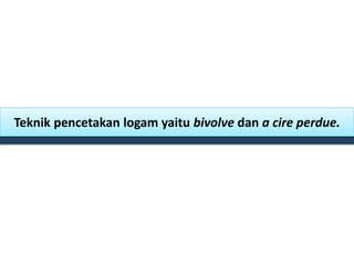 Teknik pencetakan logam yaitu bivolve dan a cire perdue.
 