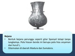 Bejana
• Bentuk bejana perunggu seperti gitar Spanyol tetapi tanpa
tangkainya. Pola hiasan benda ini berupa pola hias anyaman
dan huruf L.
• Ditemukan di daerah Madura dan Sumatera.
 