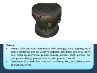 Nekara
• Nekara ialah semacam berumbung dari perunggu yang berpinggang di
bagian tengahnya dan sisi atapnya tertutup, dan diberi pola hias seperti
pola binatang, geometrik, gambar burung, gambar gajah, gambar ikan
laut, gambar kijang, gambar harimau, dan gambar manusia.
• Ditemukan di daerah Bali, Sumatra, Sumbawa, Roti, Leti, Selayar, Alor,
dan Kepulauan Kei.
 